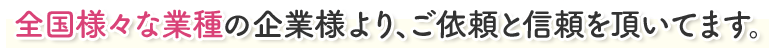 全国様々な業種の企業様より、ご依頼と信頼を頂いてます。