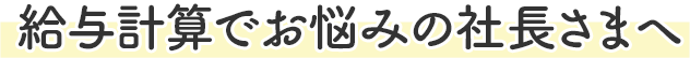 給与計算でお悩みの社長さまへ