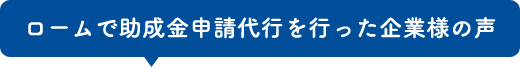 ロームで助成金申請代行を行った企業様の声